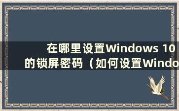 在哪里设置Windows 10的锁屏密码（如何设置Windows 10的锁屏密码）